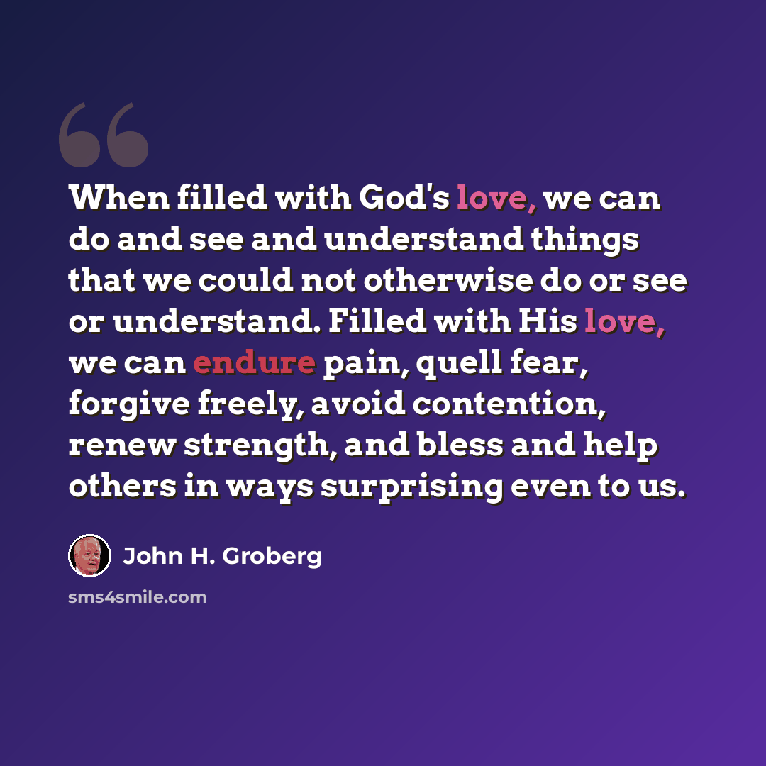 “When filled with God's love, we can do and see and understand things that we could not otherwise do or see or understand. Filled with His love, we can endure pain, quell fear, forgive freely, avoid contention, renew strength, and bless and help others in ways surprising even to us.” quote by John H. Groberg