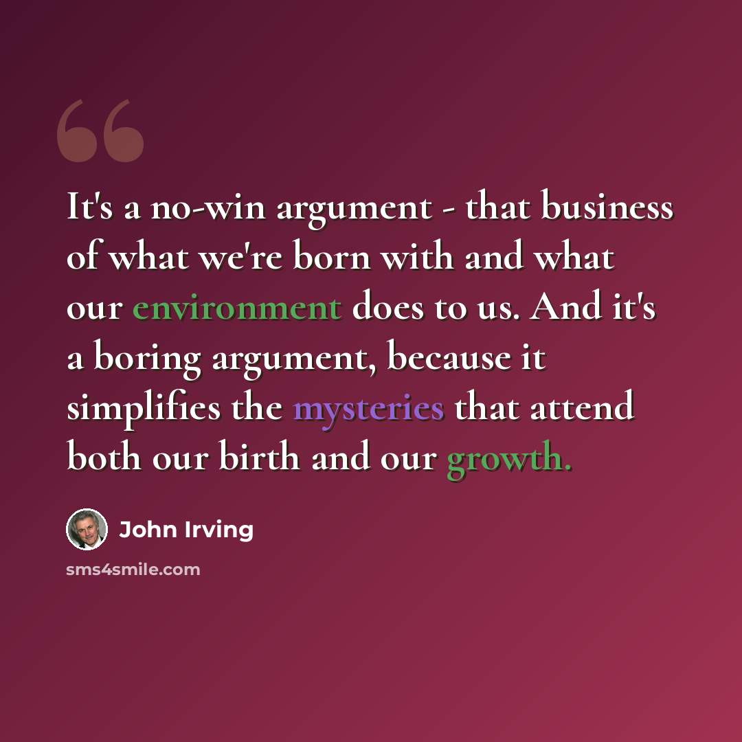 “It's a no-win argument - that business of what we're born with and what our environment does to us. And it's a boring argument, because it simplifies the mysteries that attend both our birth and our growth.” quote by John Irving