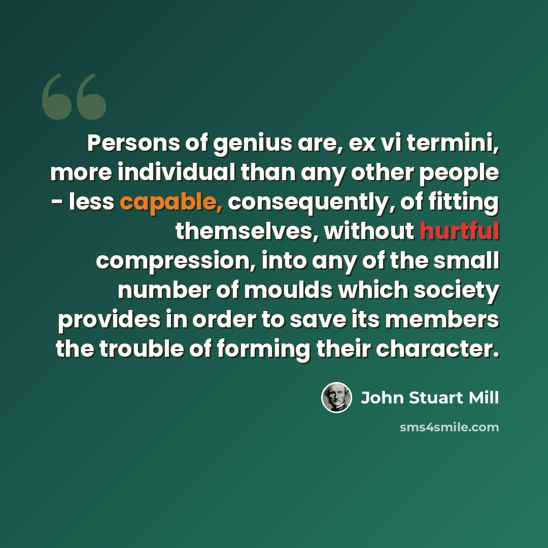“Persons of genius are, ex vi termini, more individual than any other people - less capable, consequently, of fitting themselves, without hurtful compression, into any of the small number of moulds which society provides in order to save its members the trouble of forming their character.” quote by John Stuart Mill