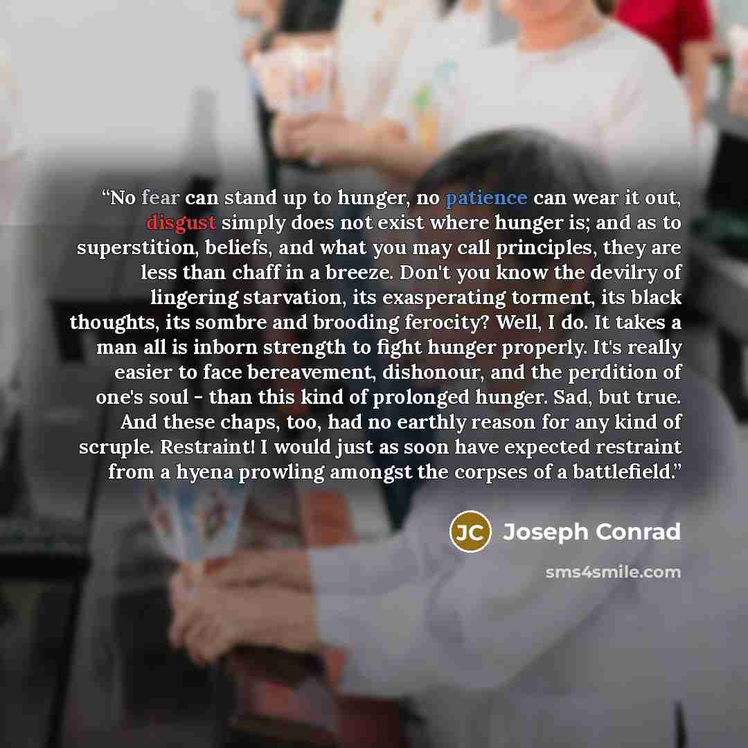“No fear can stand up to hunger, no patience can wear it out, disgust simply does not exist where hunger is; and as to superstition, beliefs, and what you may call principles, they are less than chaff in a breeze. Don't you know the devilry of lingering starvation, its exasperating torment, its…” quote by Joseph Conrad