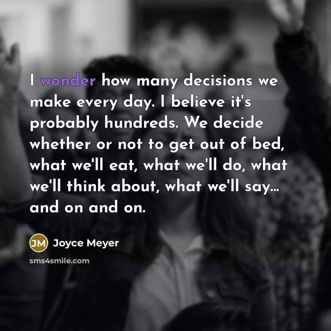 “I wonder how many decisions we make every day. I believe it's probably hundreds. We decide whether or not to get out of bed, what we'll eat, what we'll do, what we'll think about, what we'll say... and on and on.” quote by Joyce Meyer