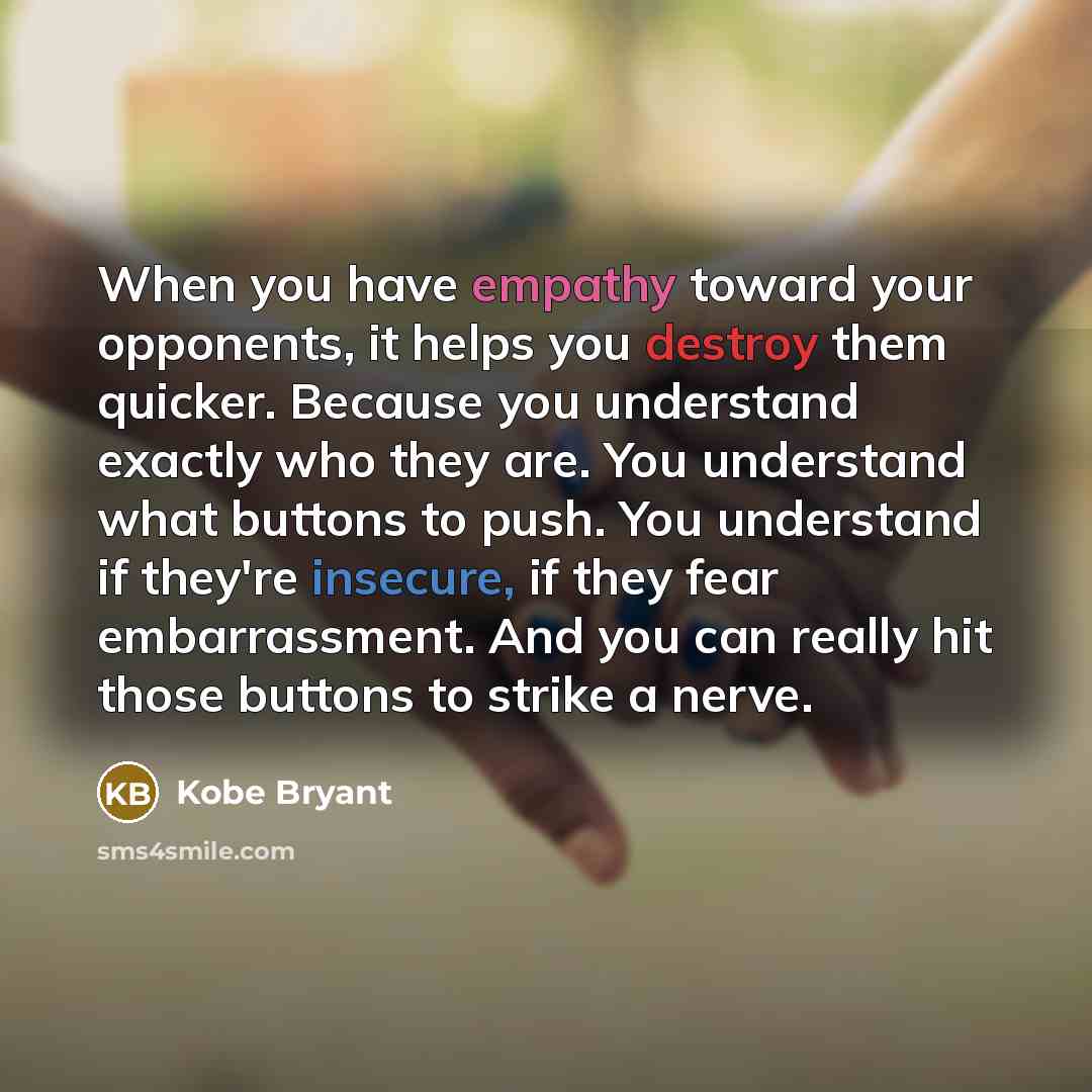 “When you have empathy toward your opponents, it helps you destroy them quicker. Because you understand exactly who they are. You understand what buttons to push. You understand if they're insecure, if they fear embarrassment. And you can really hit those buttons to strike a nerve.” quote by Kobe Bryant