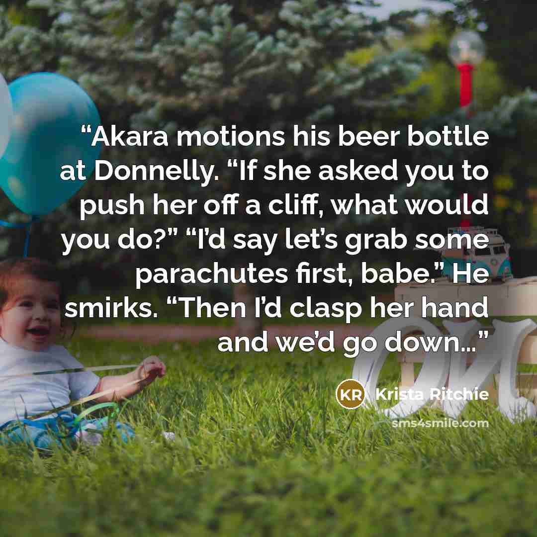 “Akara motions his beer bottle at Donnelly. “If she asked you to push her off a cliff, what would you do?” “I’d say let’s grab some parachutes first, babe.” He smirks. “Then I’d clasp her hand and we’d go down…” quote by Krista Ritchie
