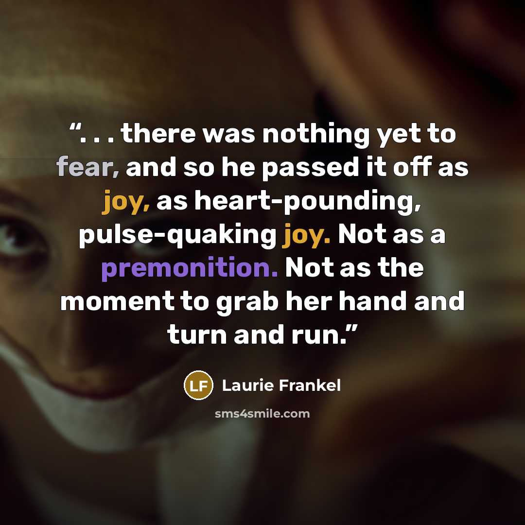“. . . there was nothing yet to fear, and so he passed it off as joy, as heart-pounding, pulse-quaking joy. Not as a premonition. Not as the moment to grab her hand and turn and run.” quote by Laurie Frankel