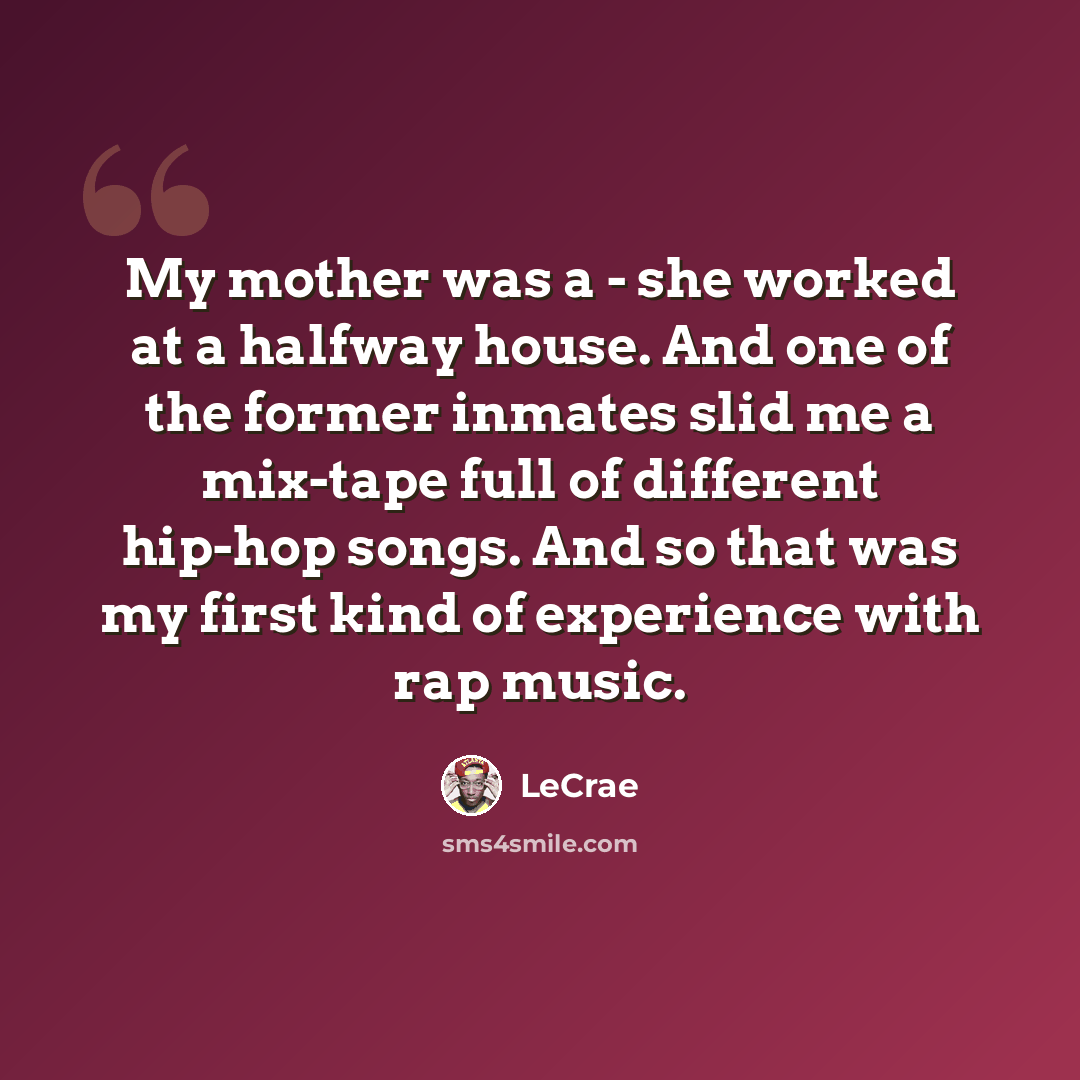 “My mother was a - she worked at a halfway house. And one of the former inmates slid me a mix-tape full of different hip-hop songs. And so that was my first kind of experience with rap music.” quote by Lecrae