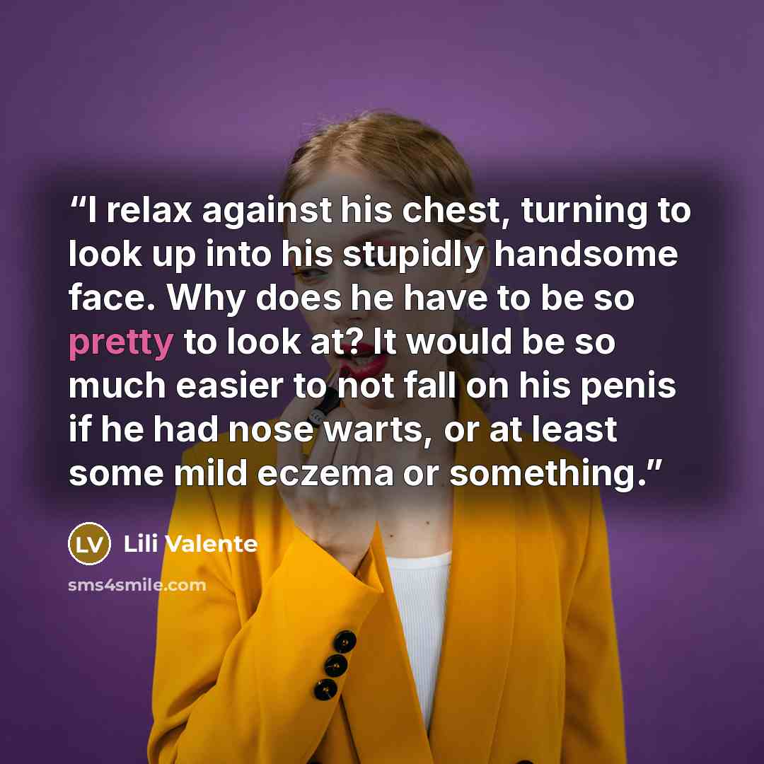 “I relax against his chest, turning to look up into his stupidly handsome face. Why does he have to be so pretty to look at? It would be so much easier to not fall on his penis if he had nose warts, or at least some mild eczema or something.” quote by Lili Valente