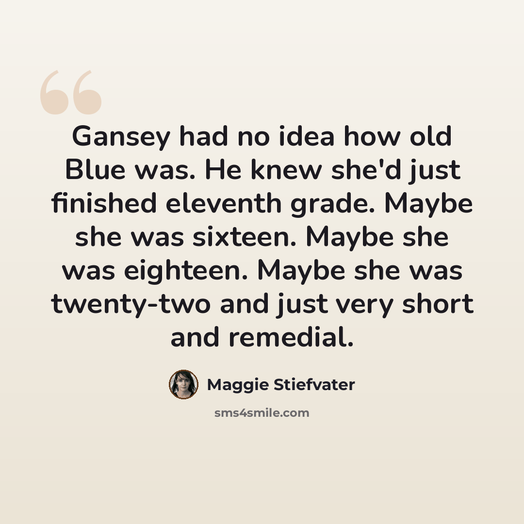 “Gansey had no idea how old Blue was. He knew she'd just finished eleventh grade. Maybe she was sixteen. Maybe she was eighteen. Maybe she was twenty-two and just very short and remedial.” quote by Maggie Stiefvater