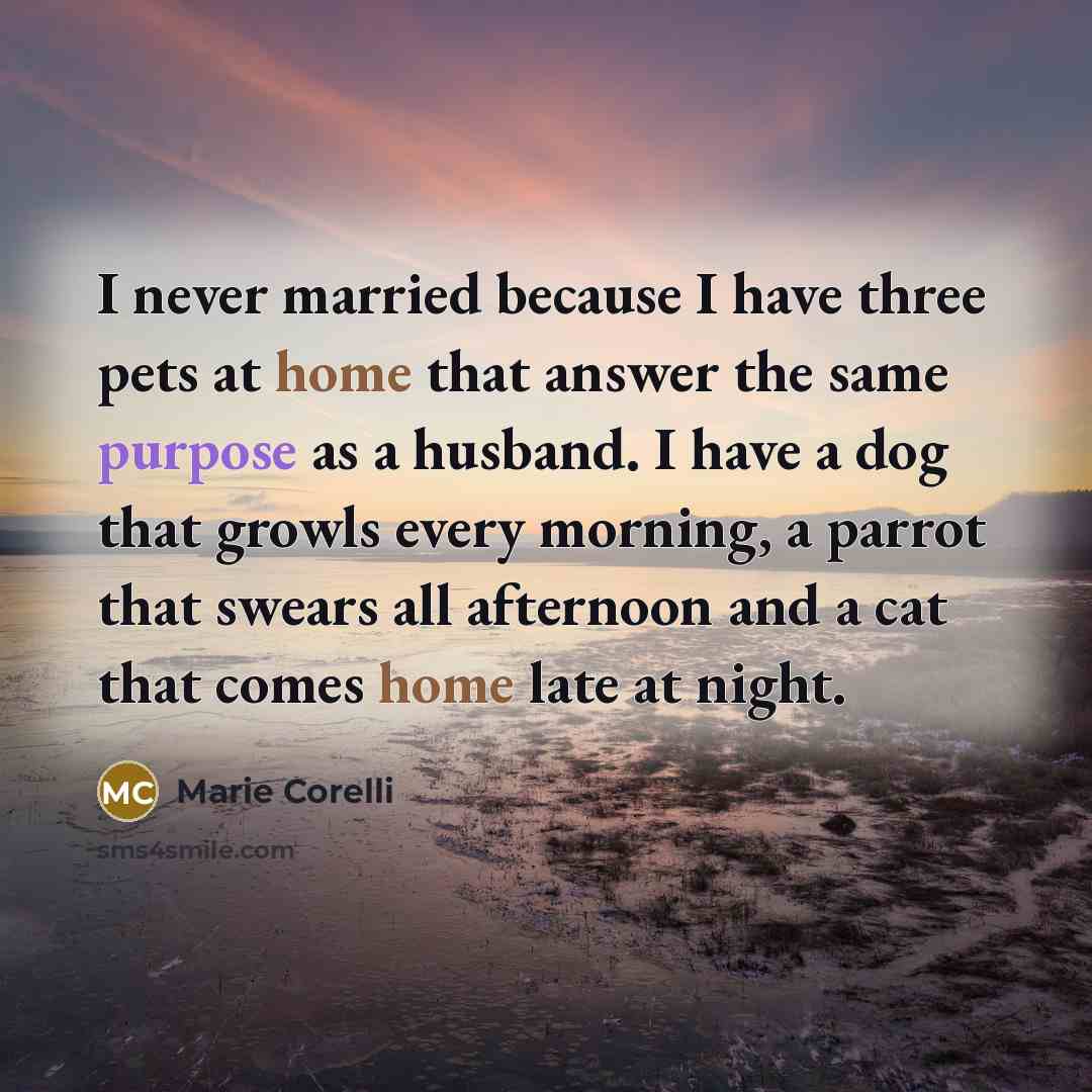 “I never married because I have three pets at home that answer the same purpose as a husband. I have a dog that growls every morning, a parrot that swears all afternoon and a cat that comes home late at night.” quote by Marie Corelli
