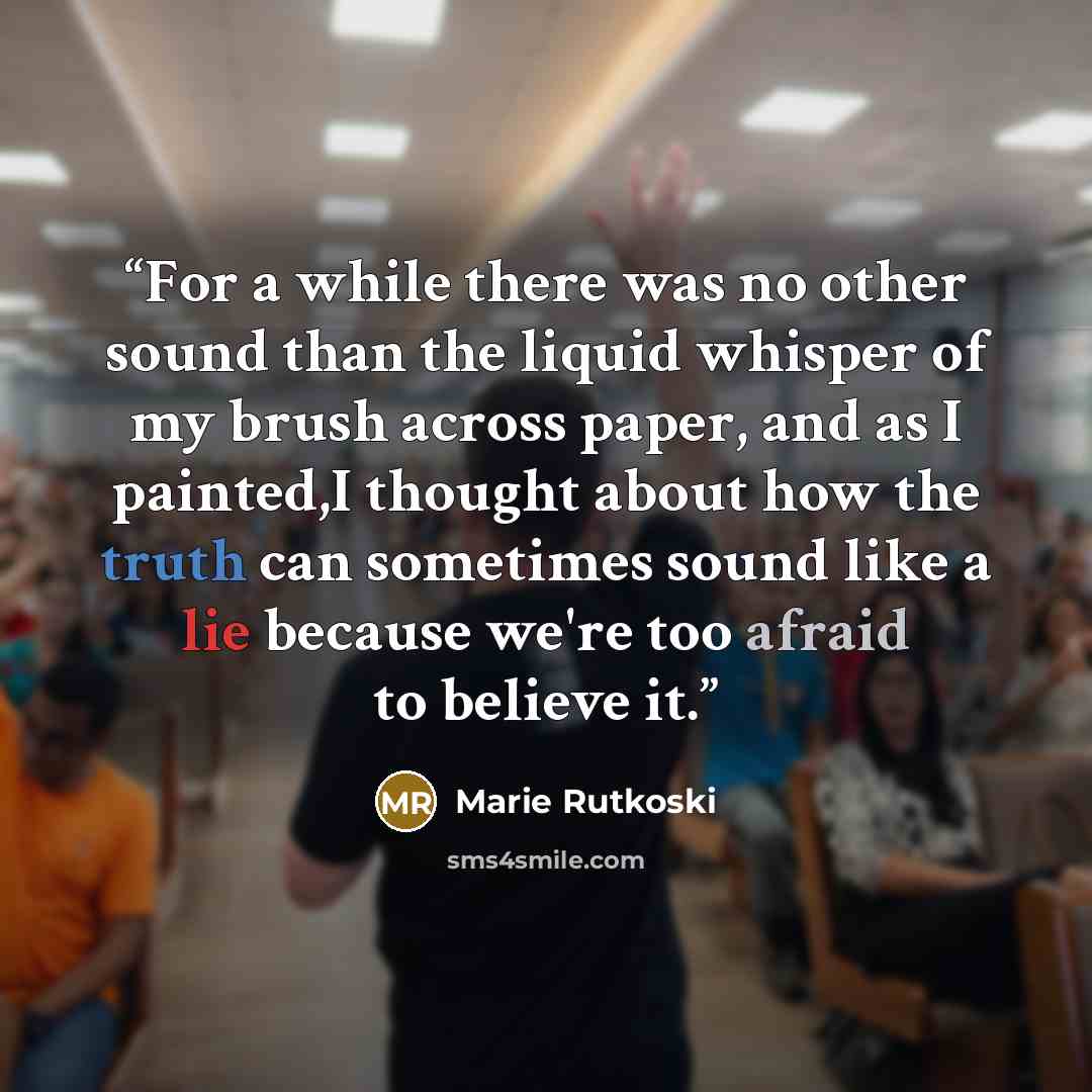 “For a while there was no other sound than the liquid whisper of my brush across paper, and as I painted,I thought about how the truth can sometimes sound like a lie because we're too afraid to believe it.” quote by Marie Rutkoski
