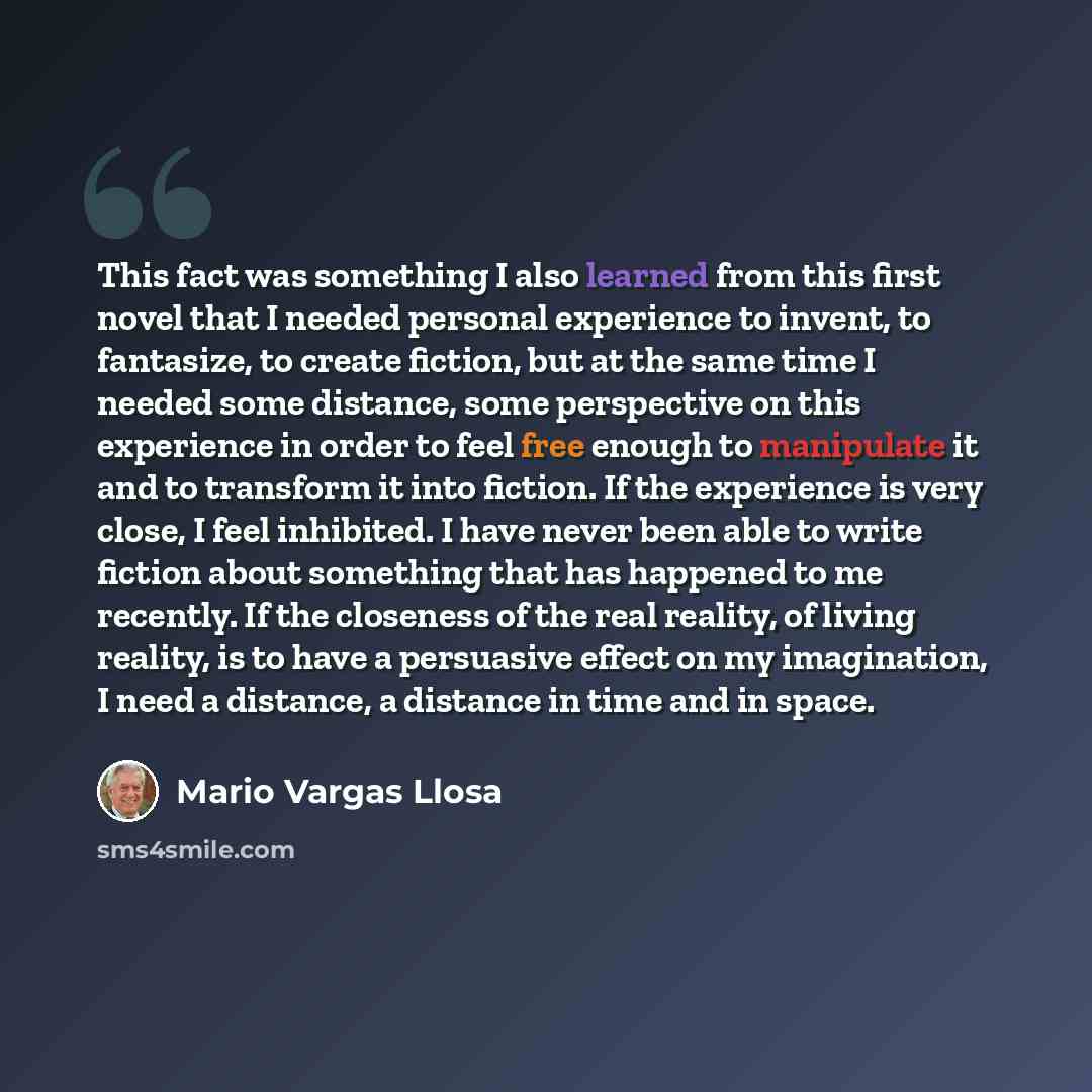 “This fact was something I also learned from this first novel that I needed personal experience to invent, to fantasize, to create fiction, but at the same time I needed some distance, some perspective on this experience in order to feel free enough to manipulate it and to transform it into…” quote by Mario Vargas Llosa