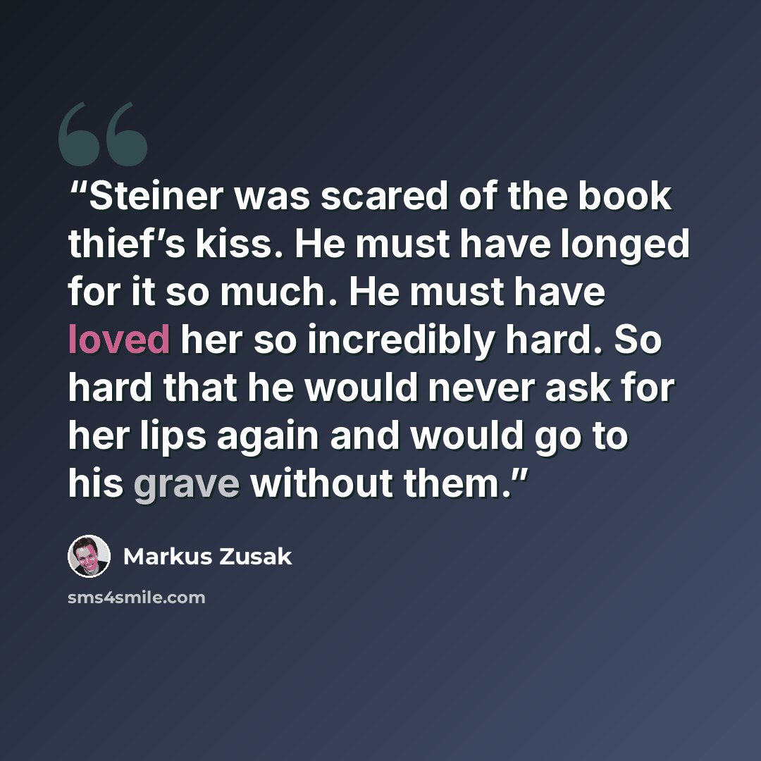 “Steiner was scared of the book thief’s kiss. He must have longed for it so much. He must have loved her so incredibly hard. So hard that he would never ask for her lips again and would go to his grave without them.” quote by Markus Zusak