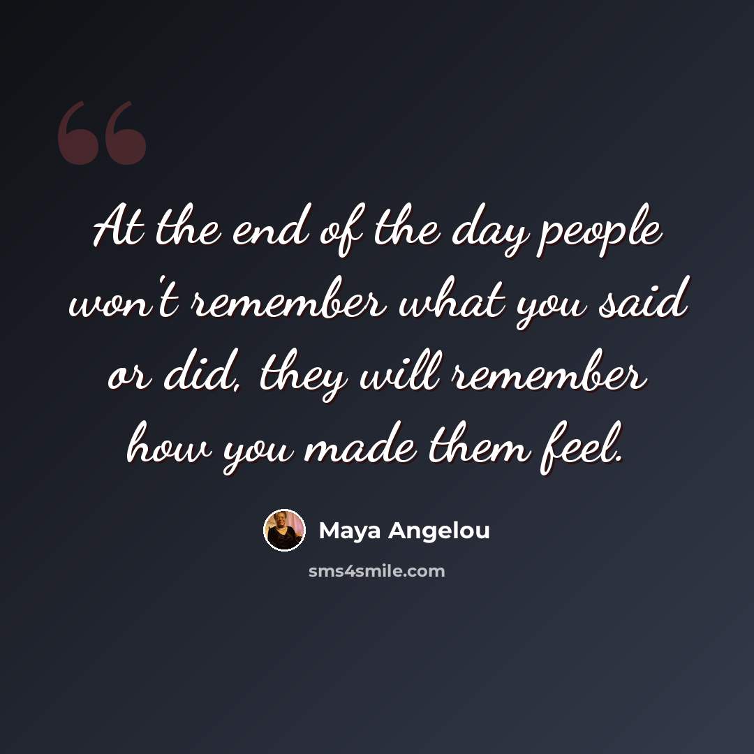 “At the end of the day people won't remember what you said or did, they will remember how you made them feel.” quote by Maya Angelou