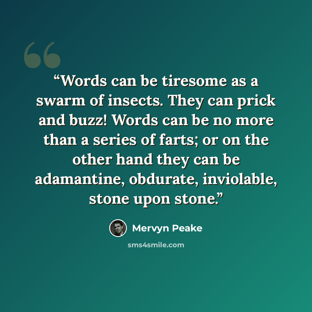 “Words can be tiresome as a swarm of insects. They can prick and buzz! Words can be no more than a series of farts; or on the other hand they can be adamantine, obdurate, inviolable, stone upon stone.” quote by Mervyn Peake