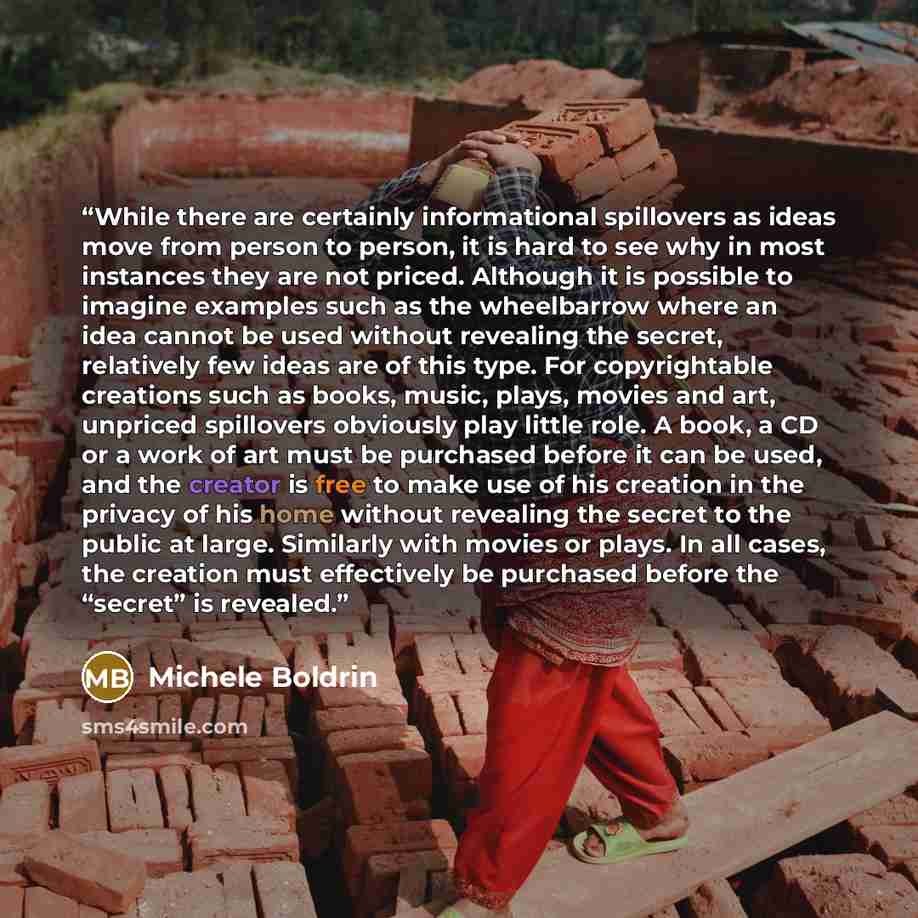 “While there are certainly informational spillovers as ideas move from person to person, it is hard to see why in most instances they are not priced. Although it is possible to imagine examples such as the wheelbarrow where an idea cannot be used without revealing the secret, relatively few ideas…” quote by Michele Boldrin