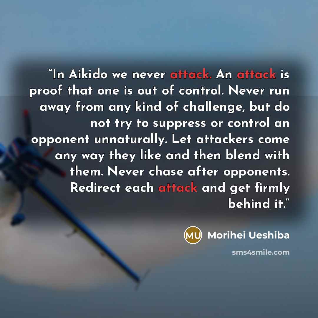 “In Aikido we never attack. An attack is proof that one is out of control. Never run away from any kind of challenge, but do not try to suppress or control an opponent unnaturally. Let attackers come any way they like and then blend with them. Never chase after opponents. Redirect each attack and…” quote by Morihei Ueshiba