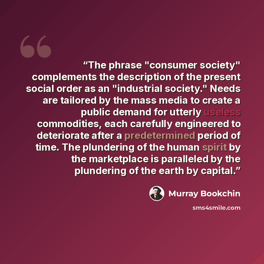 “The phrase "consumer society" complements the description of the present social order as an "industrial society." Needs are tailored by the mass media to create a public demand for utterly useless commodities, each carefully engineered to deteriorate after a predetermined period of time. The…” quote by Murray Bookchin