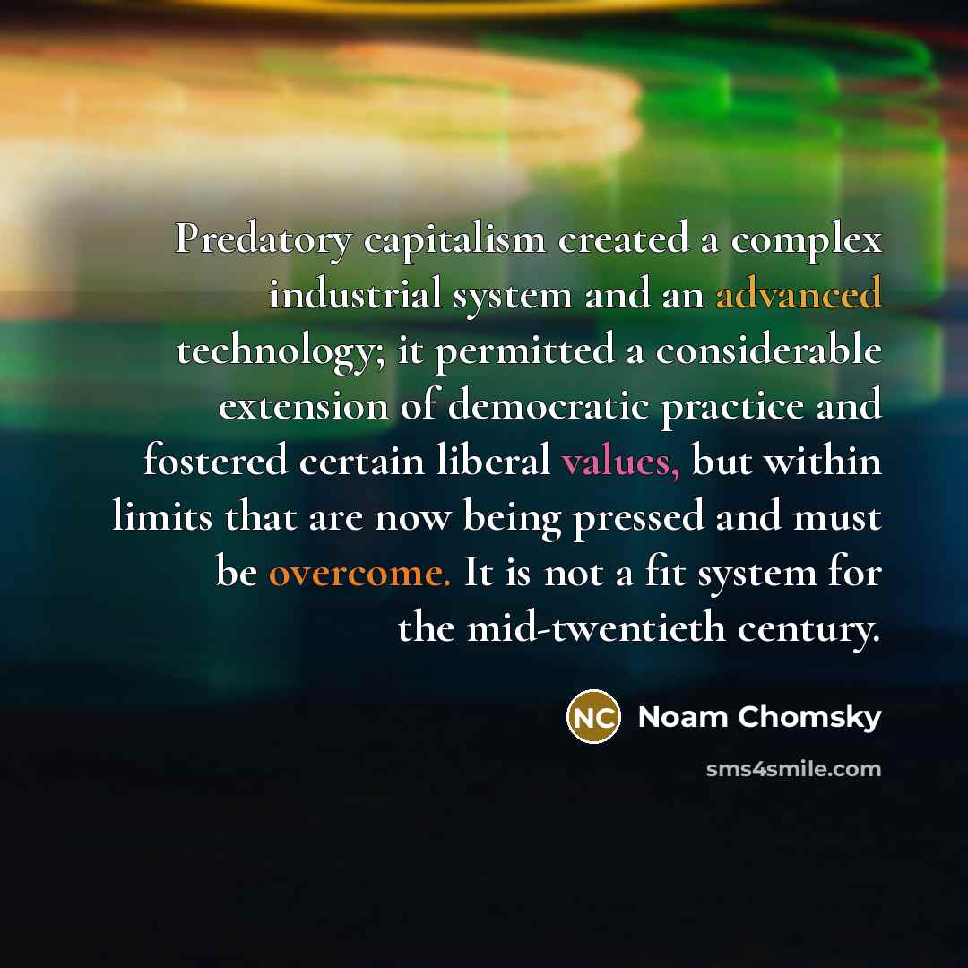 “Predatory capitalism created a complex industrial system and an advanced technology; it permitted a considerable extension of democratic practice and fostered certain liberal values, but within limits that are now being pressed and must be overcome. It is not a fit system for the mid-twentieth…” quote by Noam Chomsky