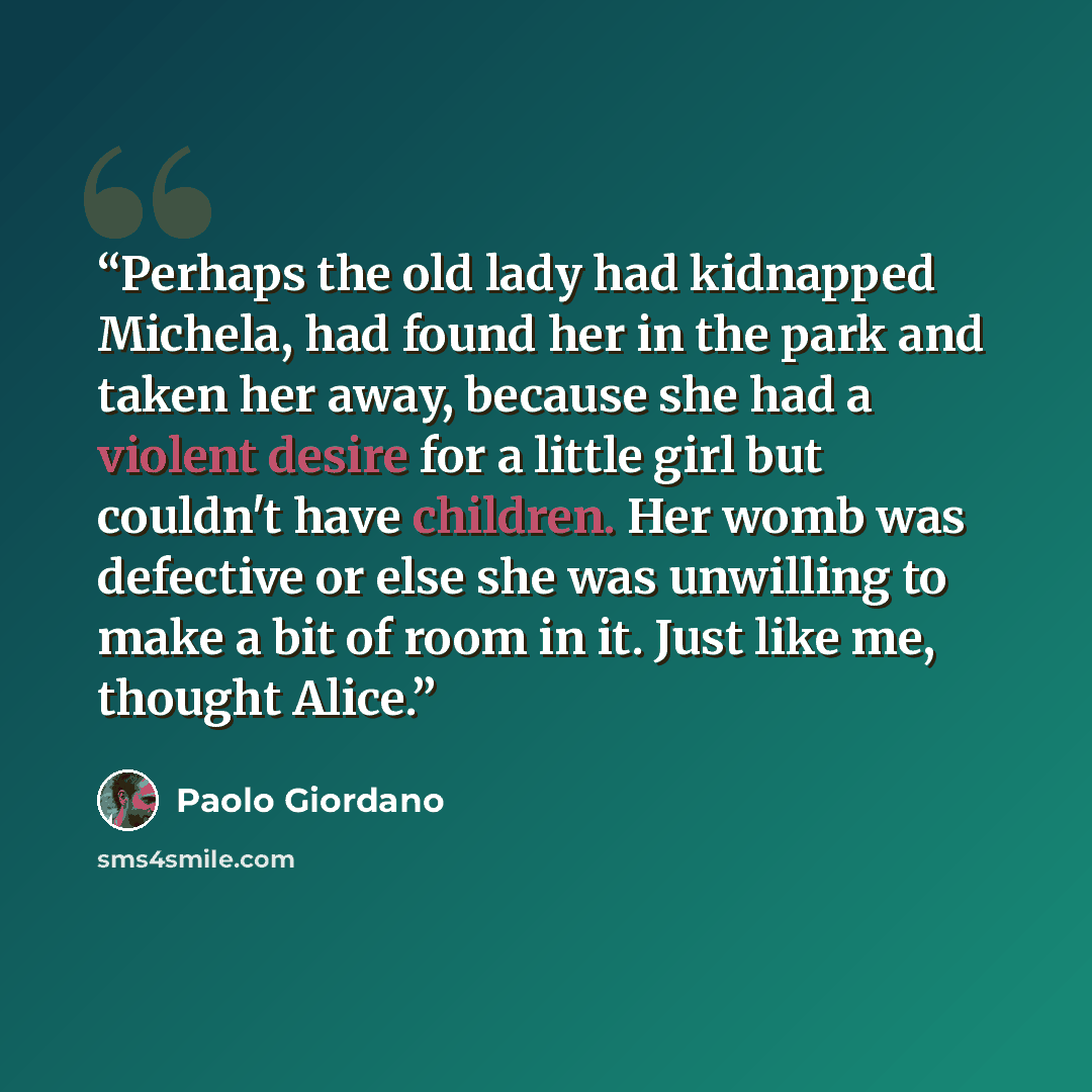 “Perhaps the old lady had kidnapped Michela, had found her in the park and taken her away, because she had a violent desire for a little girl but couldn't have children. Her womb was defective or else she was unwilling to make a bit of room in it. Just like me, thought Alice.” quote by Paolo Giordano