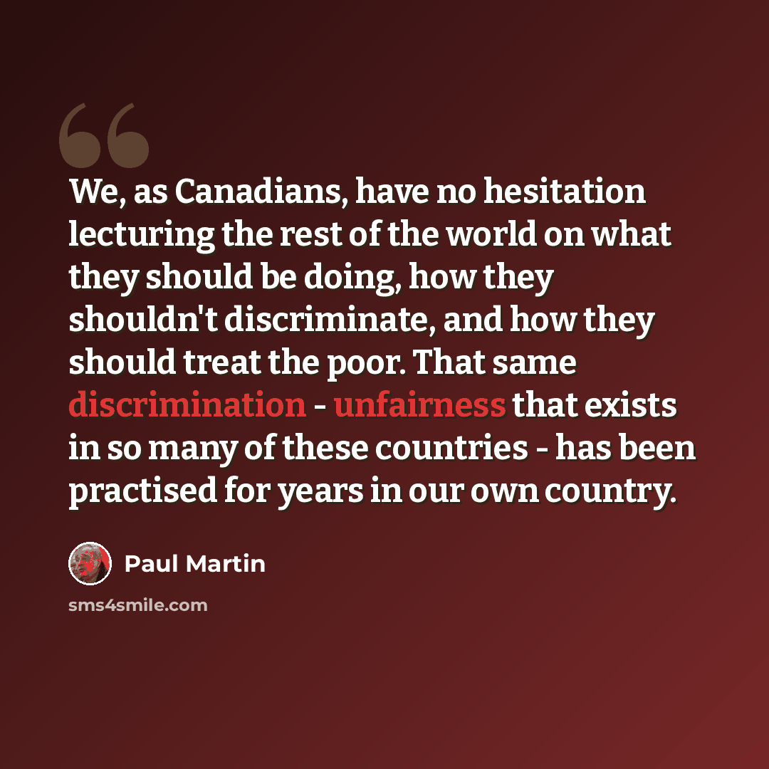 “We, as Canadians, have no hesitation lecturing the rest of the world on what they should be doing, how they shouldn't discriminate, and how they should treat the poor. That same discrimination - unfairness that exists in so many of these countries - has been practised for years in our own country.” quote by Paul Martin
