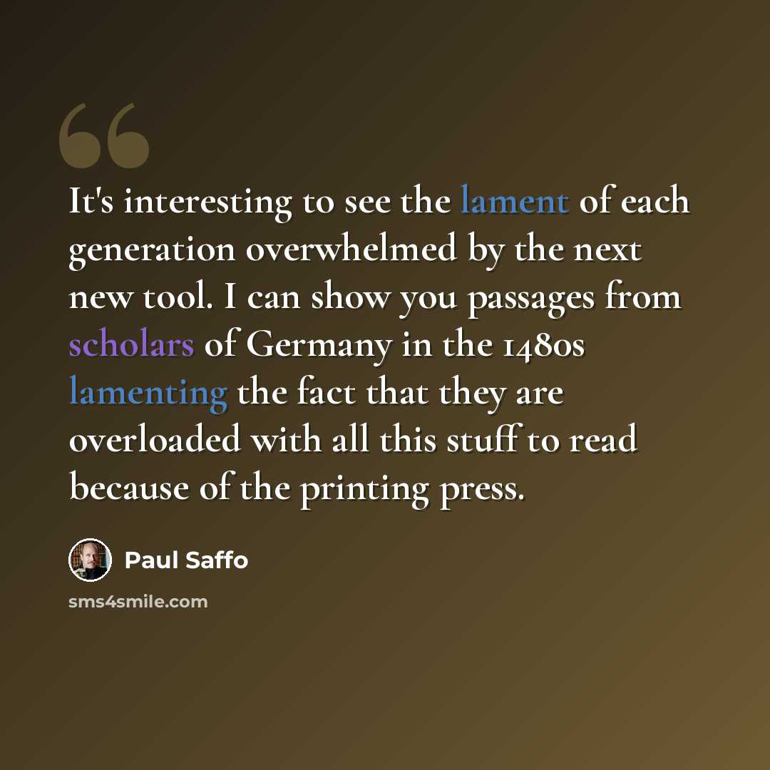 “It's interesting to see the lament of each generation overwhelmed by the next new tool. I can show you passages from scholars of Germany in the 1480s lamenting the fact that they are overloaded with all this stuff to read because of the printing press.” quote by Paul Saffo