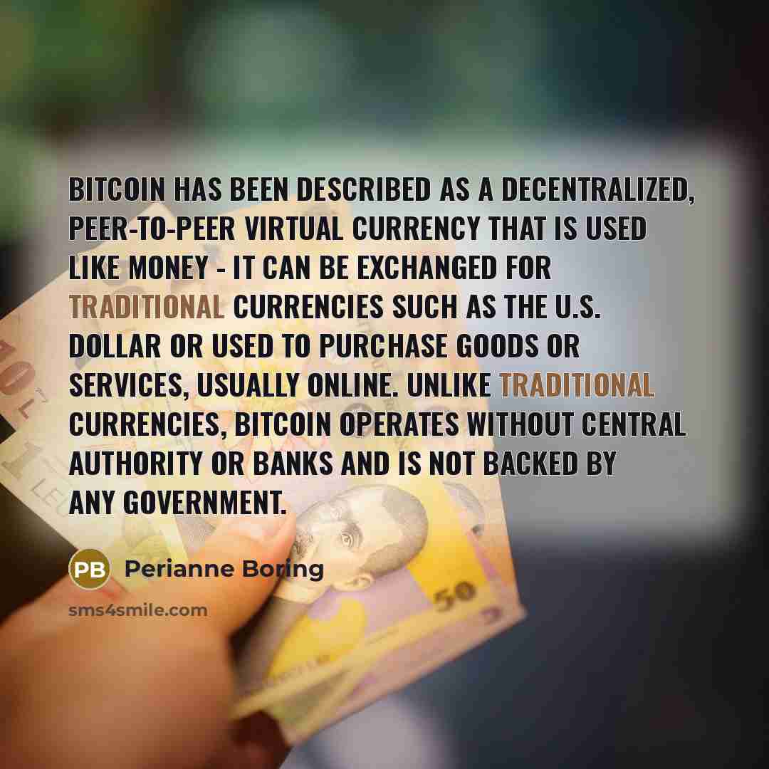 “Bitcoin has been described as a decentralized, peer-to-peer virtual currency that is used like money - it can be exchanged for traditional currencies such as the U.S. dollar or used to purchase goods or services, usually online. Unlike traditional currencies, Bitcoin operates without central…” quote by Perianne Boring