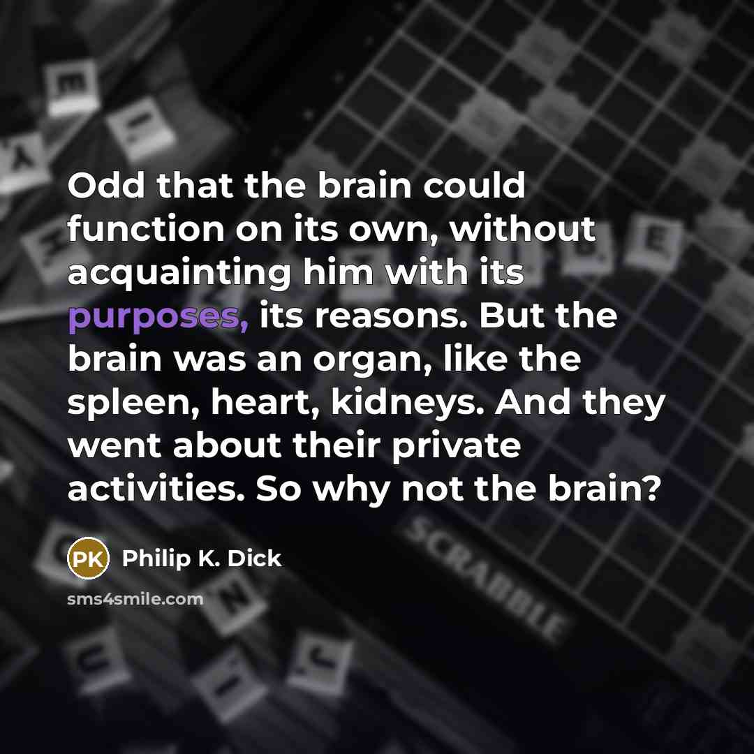 “Odd that the brain could function on its own, without acquainting him with its purposes, its reasons. But the brain was an organ, like the spleen, heart, kidneys. And they went about their private activities. So why not the brain?” quote by Philip K. Dick