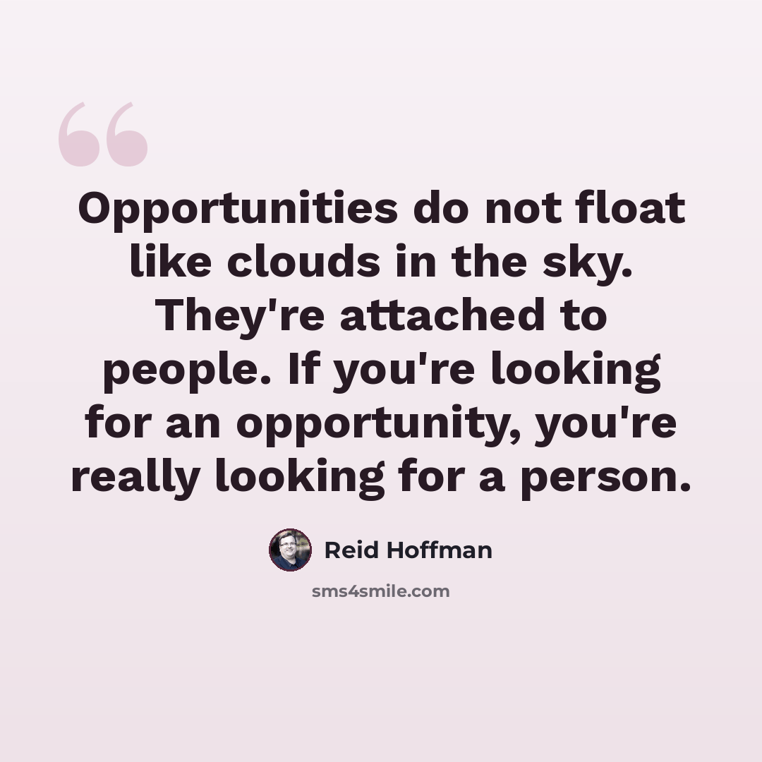 “Opportunities do not float like clouds in the sky. They're attached to people. If you're looking for an opportunity, you're really looking for a person.” quote by Reid Hoffman