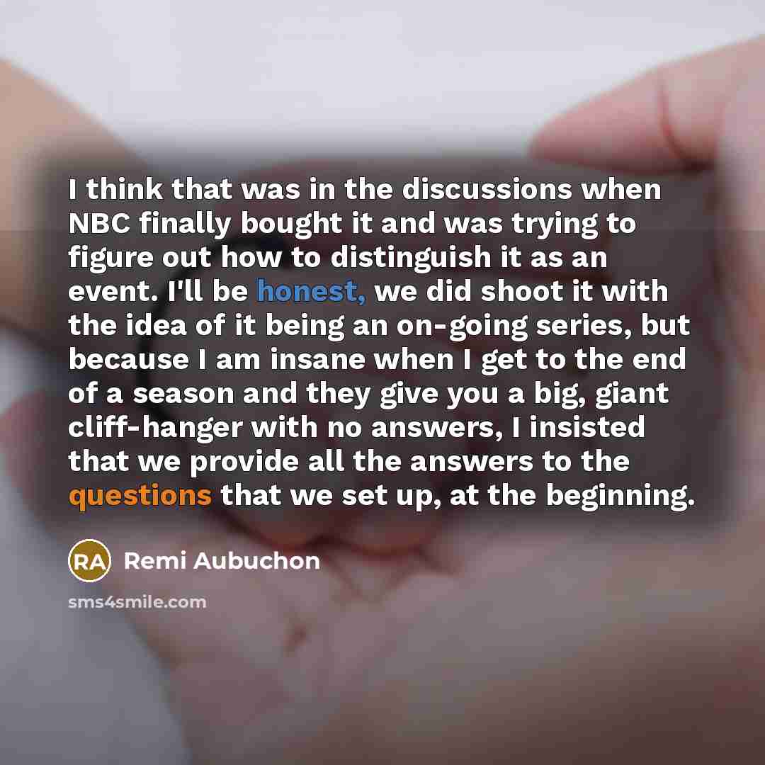 “I think that was in the discussions when NBC finally bought it and was trying to figure out how to distinguish it as an event. I'll be honest, we did shoot it with the idea of it being an on-going series, but because I am insane when I get to the end of a season and they give you a big, giant…” quote by Remi Aubuchon