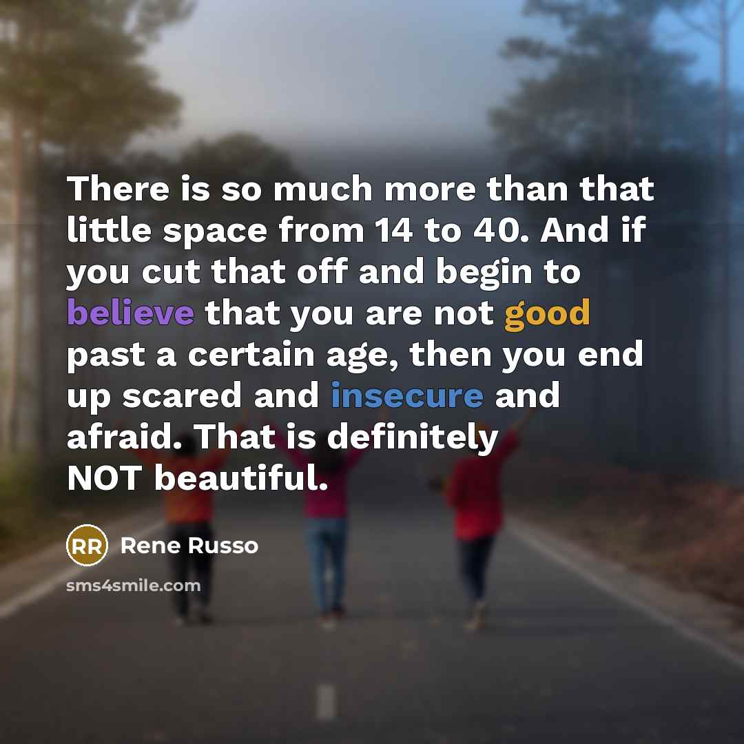 “There is so much more than that little space from 14 to 40. And if you cut that off and begin to believe that you are not good past a certain age, then you end up scared and insecure and afraid. That is definitely NOT beautiful.” quote by Rene Russo