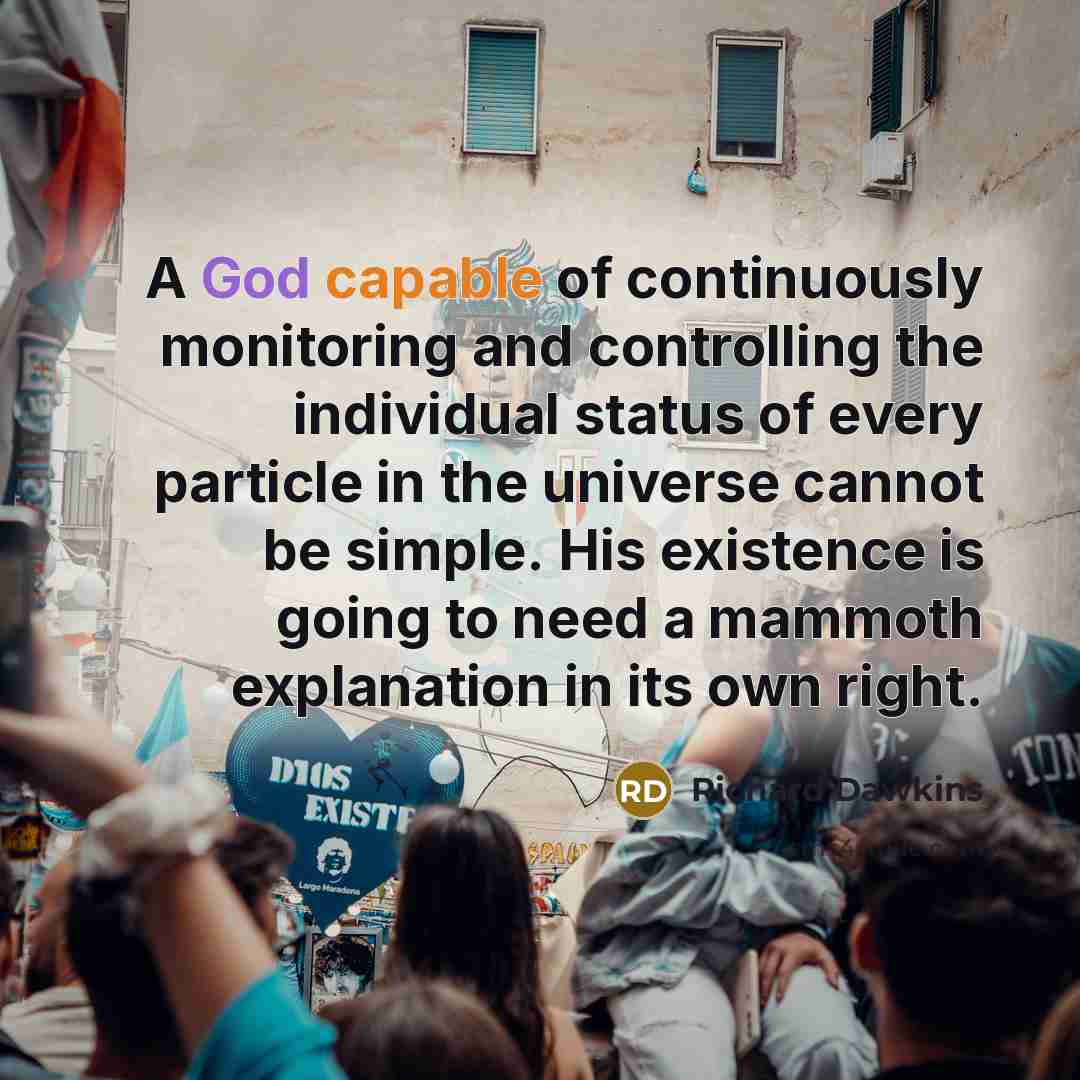 “A God capable of continuously monitoring and controlling the individual status of every particle in the universe cannot be simple. His existence is going to need a mammoth explanation in its own right.” quote by Richard Dawkins