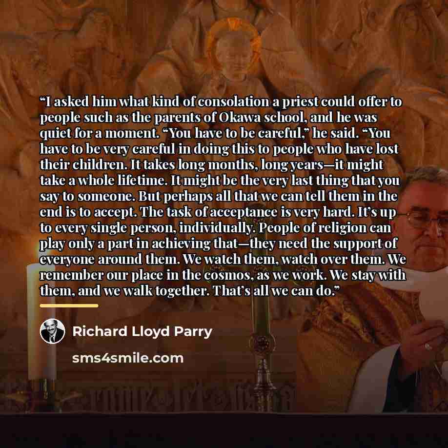 “I asked him what kind of consolation a priest could offer to people such as the parents of Okawa school, and he was quiet for a moment. “You have to be careful,” he said. “You have to be very careful in doing this to people who have lost their children. It takes long months, long years—it might…” quote by Richard Lloyd Parry
