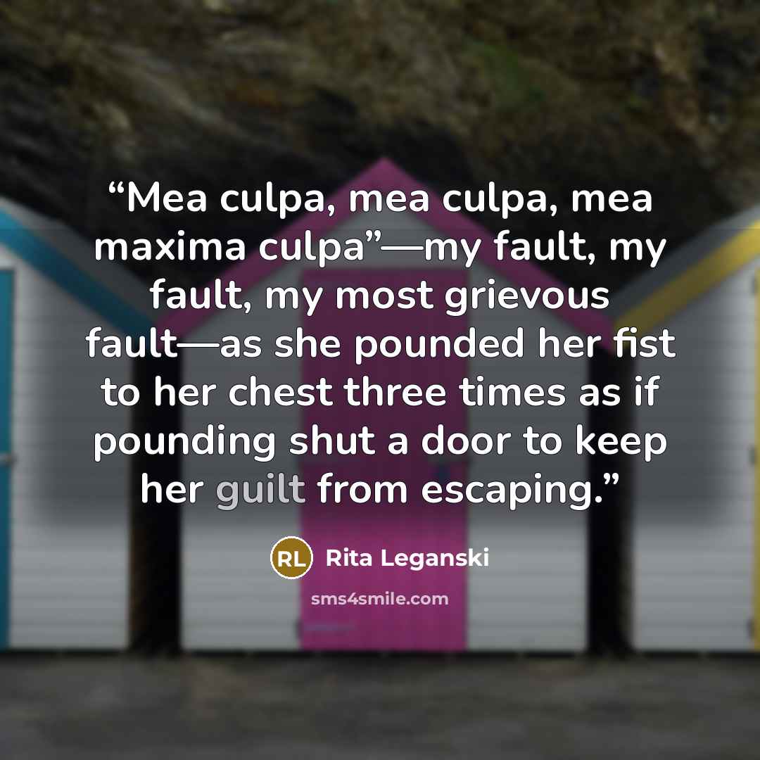 “Mea culpa, mea culpa, mea maxima culpa”—my fault, my fault, my most grievous fault—as she pounded her fist to her chest three times as if pounding shut a door to keep her guilt from escaping.” quote by Rita Leganski