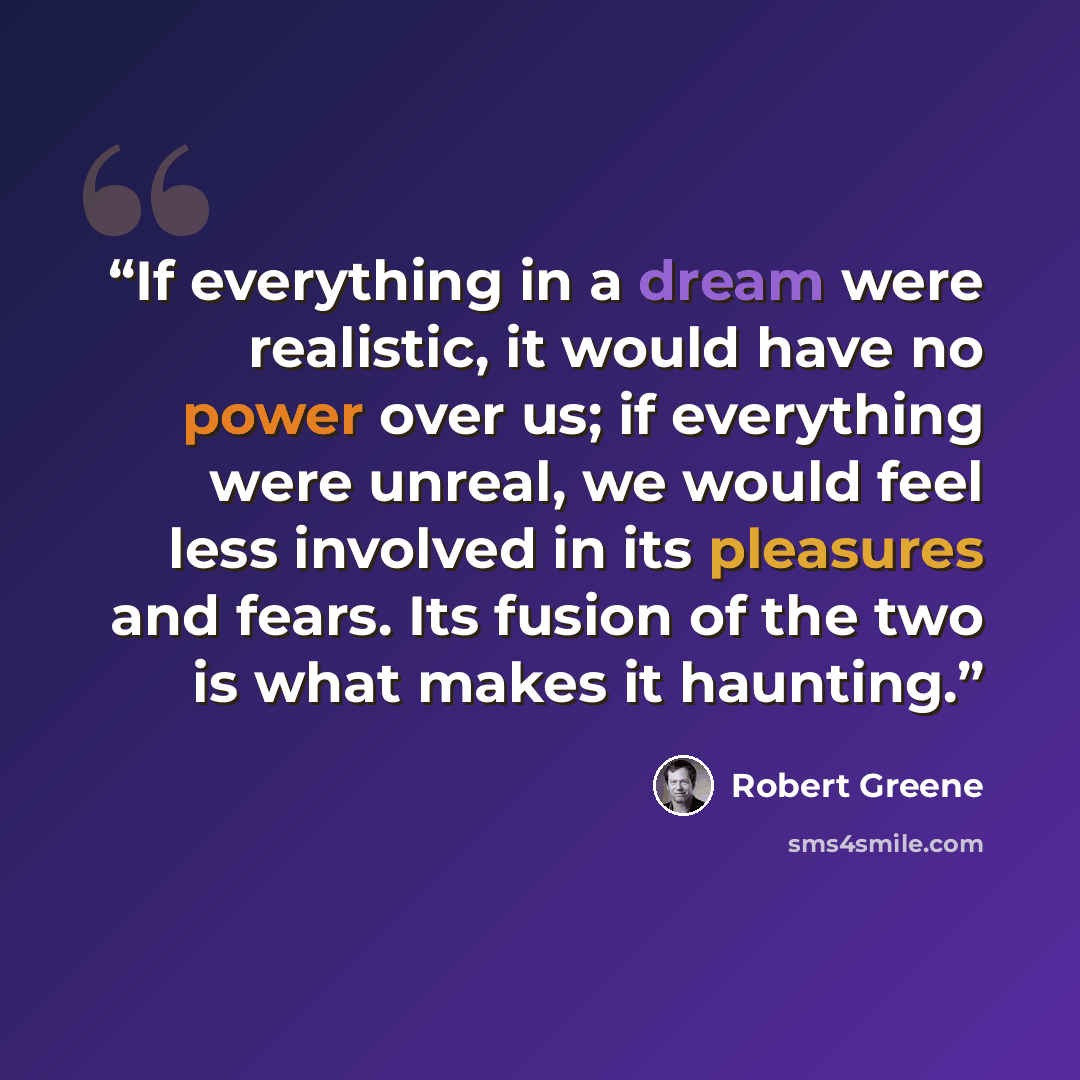“If everything in a dream were realistic, it would have no power over us; if everything were unreal, we would feel less involved in its pleasures and fears. Its fusion of the two is what makes it haunting.” quote by Robert Greene