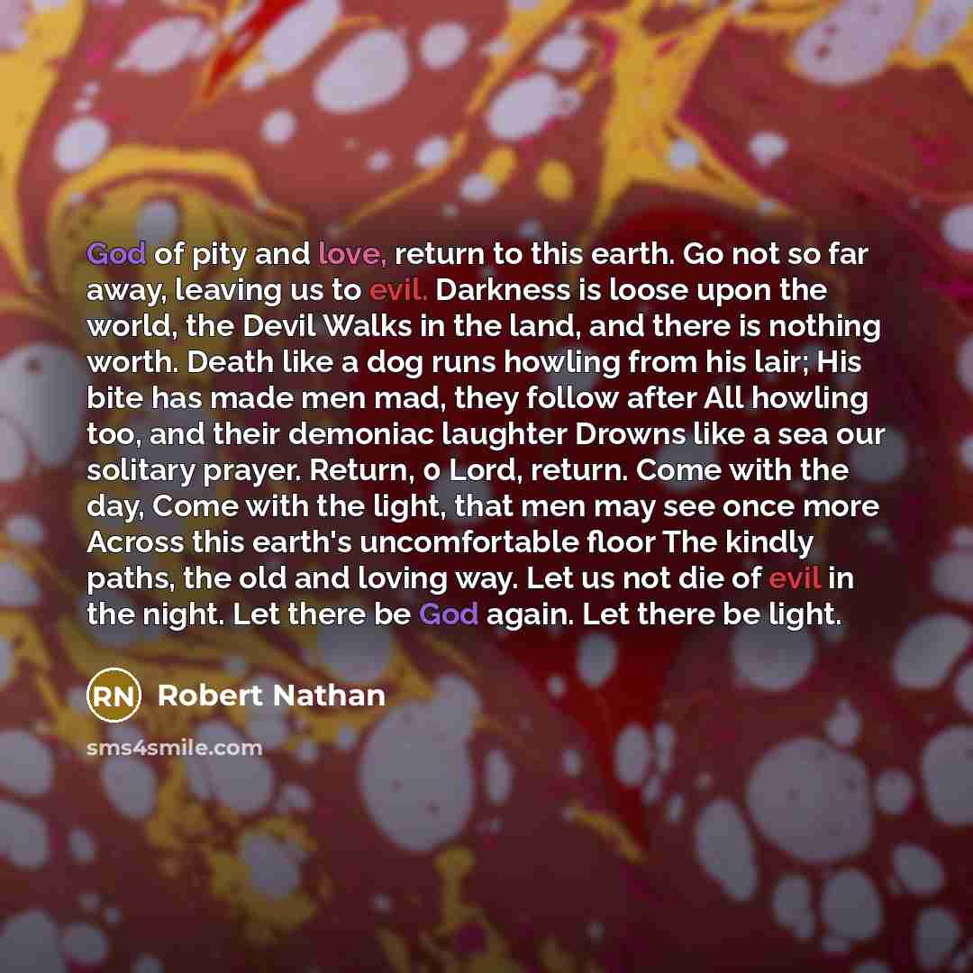 “God of pity and love, return to this earth. Go not so far away, leaving us to evil. Darkness is loose upon the world, the Devil Walks in the land, and there is nothing worth. Death like a dog runs howling from his lair; His bite has made men mad, they follow after All howling too, and their…” quote by Robert Nathan