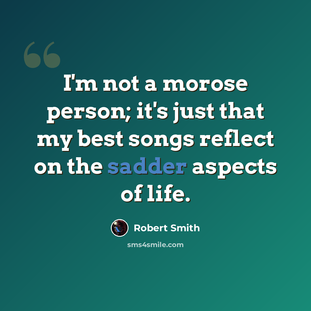 “I'm not a morose person; it's just that my best songs reflect on the sadder aspects of life.” quote by Robert Smith