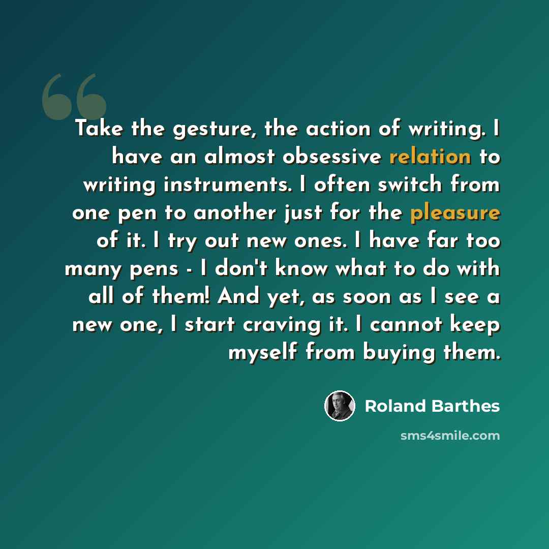 “Take the gesture, the action of writing. I have an almost obsessive relation to writing instruments. I often switch from one pen to another just for the pleasure of it. I try out new ones. I have far too many pens - I don't know what to do with all of them! And yet, as soon as I see a new one, I…” quote by Roland Barthes