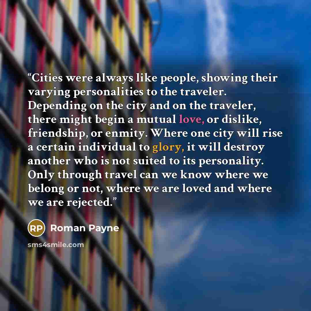 “Cities were always like people, showing their varying personalities to the traveler. Depending on the city and on the traveler, there might begin a mutual love, or dislike, friendship, or enmity. Where one city will rise a certain individual to glory, it will destroy another who is not suited to…” quote by Roman Payne