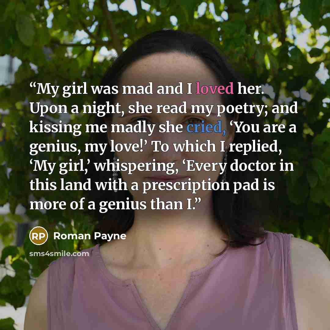 “My girl was mad and I loved her. Upon a night, she read my poetry; and kissing me madly she cried, ‘You are a genius, my love!’ To which I replied, ‘My girl,’ whispering, ‘Every doctor in this land with a prescription pad is more of a genius than I.” quote by Roman Payne