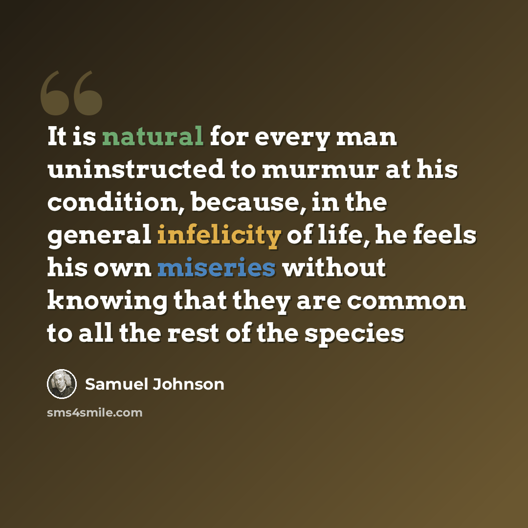 “It is natural for every man uninstructed to murmur at his condition, because, in the general infelicity of life, he feels his own miseries without knowing that they are common to all the rest of the species” quote by Samuel Johnson