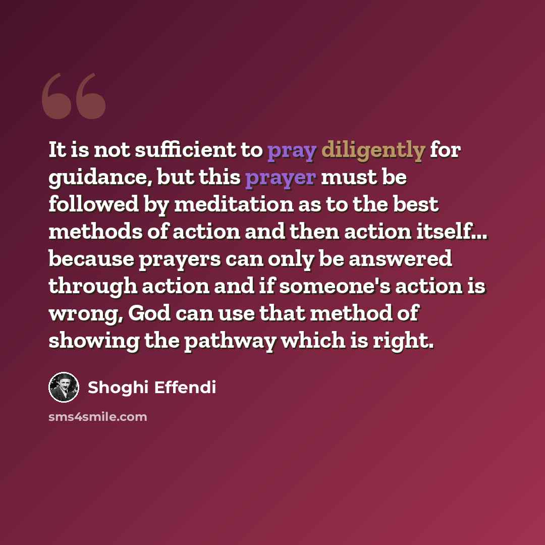 “It is not sufficient to pray diligently for guidance, but this prayer must be followed by meditation as to the best methods of action and then action itself... because prayers can only be answered through action and if someone's action is wrong, God can use that method of showing the pathway which…” quote by Shoghi Effendi