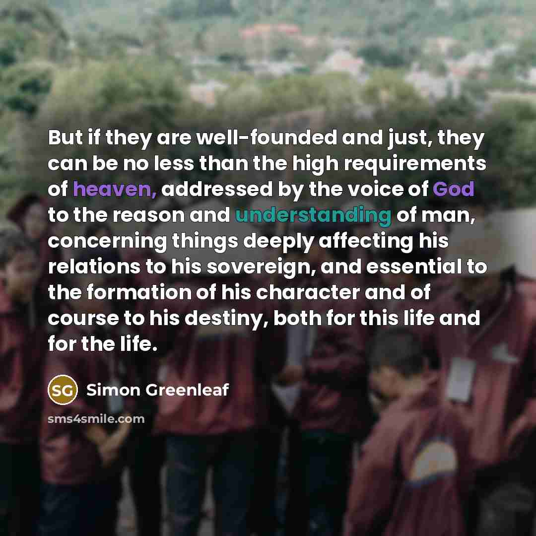 “But if they are well-founded and just, they can be no less than the high requirements of heaven, addressed by the voice of God to the reason and understanding of man, concerning things deeply affecting his relations to his sovereign, and essential to the formation of his character and of course to…” quote by Simon Greenleaf