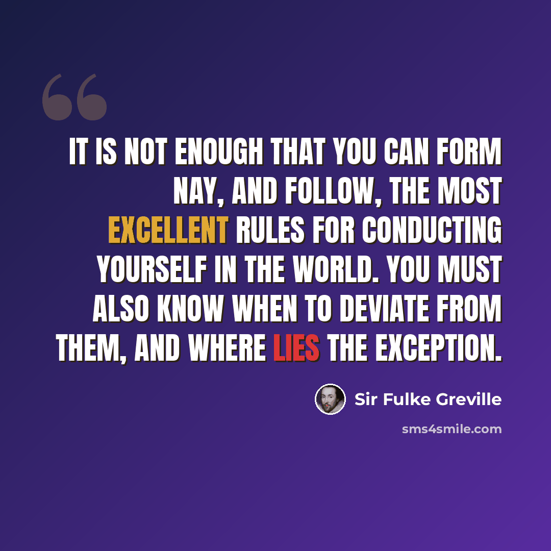 “It is not enough that you can form nay, and follow, the most excellent rules for conducting yourself in the world. You must also know when to deviate from them, and where lies the exception.” quote by Sir Fulke Greville