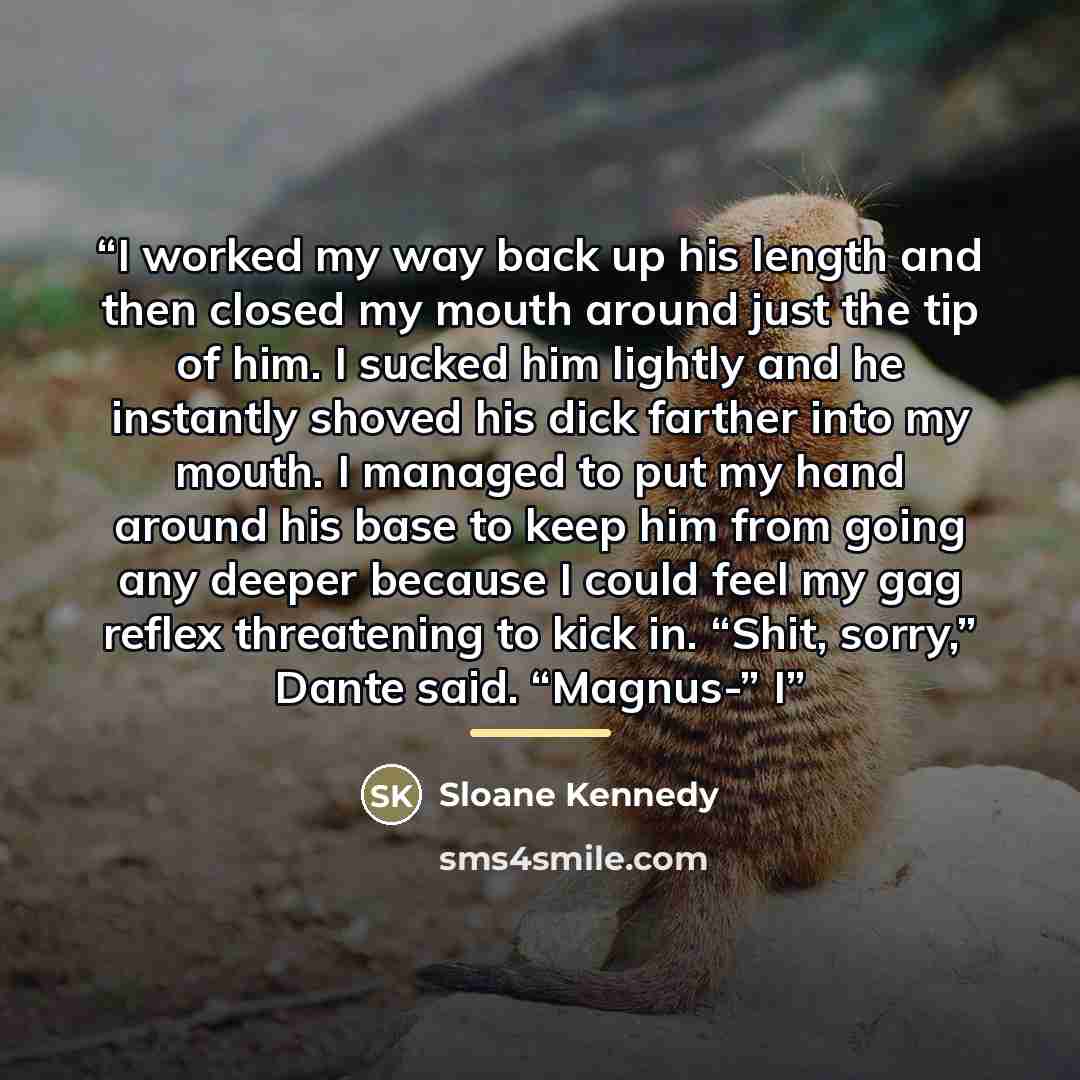 “I worked my way back up his length and then closed my mouth around just the tip of him. I sucked him lightly and he instantly shoved his dick farther into my mouth. I managed to put my hand around his base to keep him from going any deeper because I could feel my gag reflex threatening to kick in…” quote by Sloane Kennedy