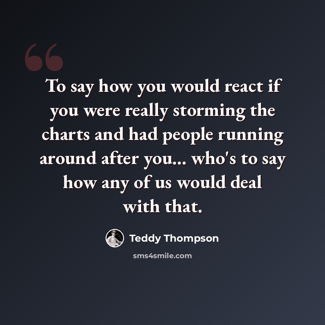 “To say how you would react if you were really storming the charts and had people running around after you... who's to say how any of us would deal with that.” quote by Teddy Thompson