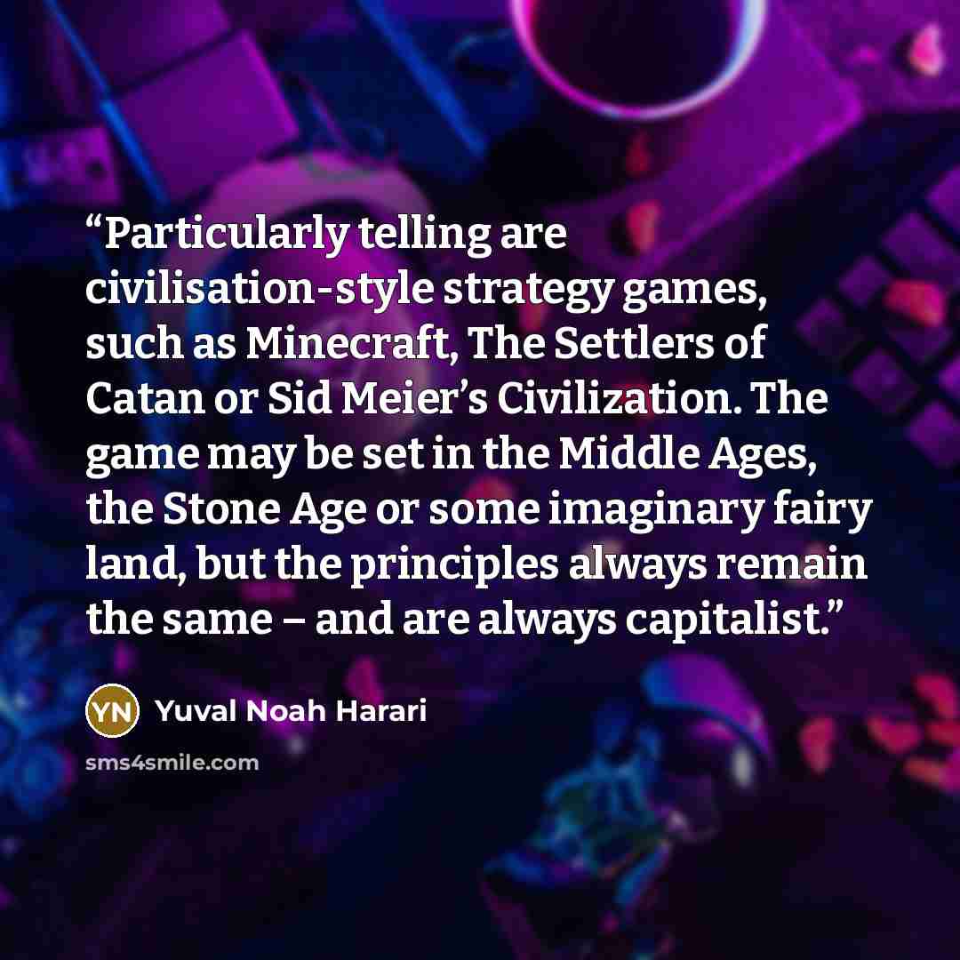 “Particularly telling are civilisation-style strategy games, such as Minecraft, The Settlers of Catan or Sid Meier’s Civilization. The game may be set in the Middle Ages, the Stone Age or some imaginary fairy land, but the principles always remain the same – and are always capitalist.” quote by Yuval Noah Harari