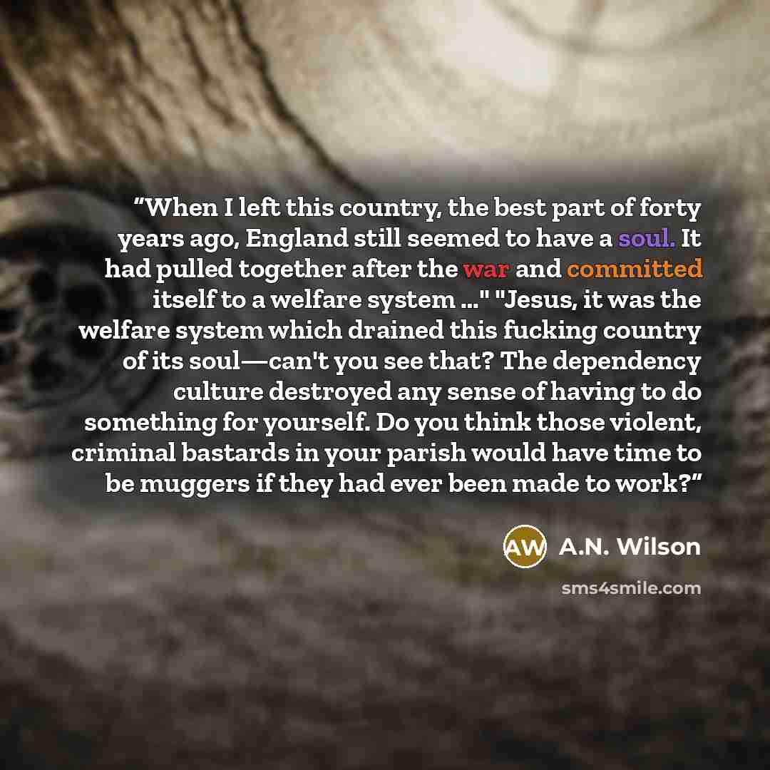 “When I left this country, the best part of forty years ago, England still seemed to have a soul. It had pulled together after the war and committed itself to a welfare system …" "Jesus, it was the welfare system which drained this fucking country of its soul—can't you see that? The dependency…” quote by A.N. Wilson