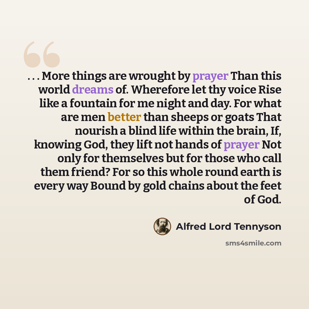 “. . . More things are wrought by prayer Than this world dreams of. Wherefore let thy voice Rise like a fountain for me night and day. For what are men better than sheeps or goats That nourish a blind life within the brain, If, knowing God, they lift not hands of prayer Not only for themselves but…” quote by Alfred Lord Tennyson