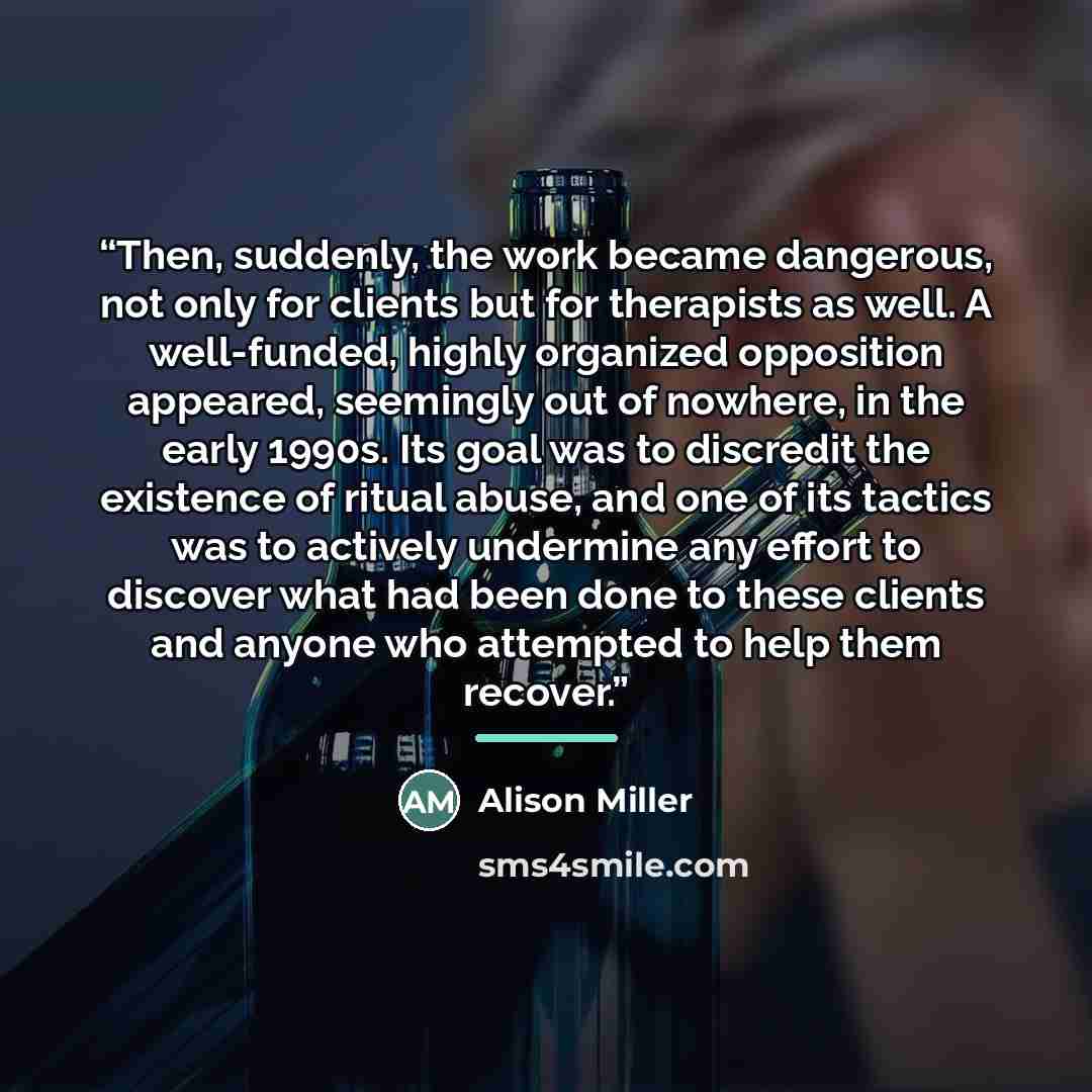 “Then, suddenly, the work became dangerous, not only for clients but for therapists as well. A well-funded, highly organized opposition appeared, seemingly out of nowhere, in the early 1990s. Its goal was to discredit the existence of ritual abuse, and one of its tactics was to actively undermine…” quote by Alison Miller