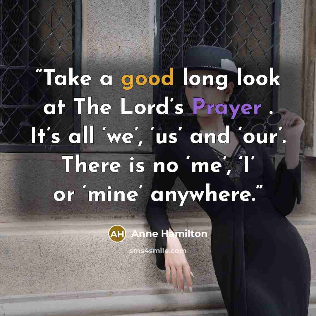 “Take a good long look at The Lord’s Prayer . It’s all ‘we’, ‘us’ and ‘our’. There is no ‘me’, ‘I’ or ‘mine’ anywhere.” quote by Anne Hamilton