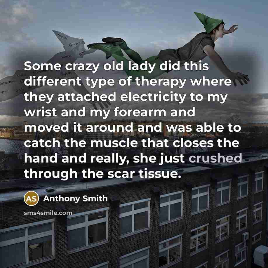 “Some crazy old lady did this different type of therapy where they attached electricity to my wrist and my forearm and moved it around and was able to catch the muscle that closes the hand and really, she just crushed through the scar tissue.” quote by Anthony Smith